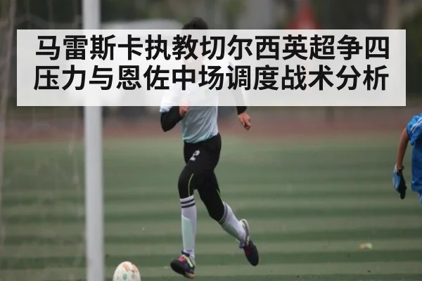 马雷斯卡执教切尔西英超争四压力与恩佐中场调度战术分析 - espn